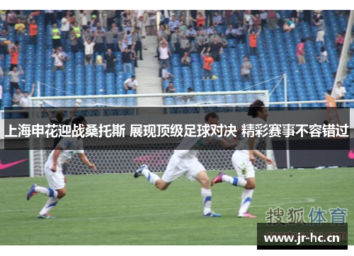 上海申花迎战桑托斯 展现顶级足球对决 精彩赛事不容错过
