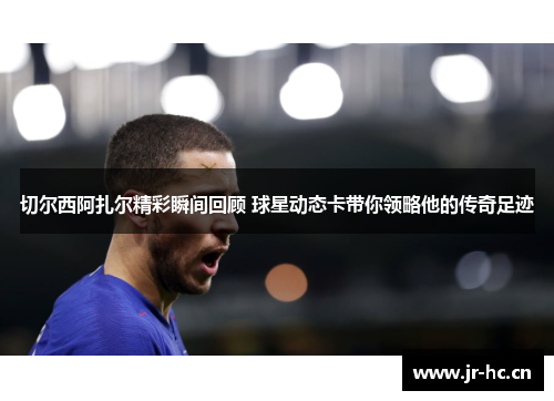 切尔西阿扎尔精彩瞬间回顾 球星动态卡带你领略他的传奇足迹