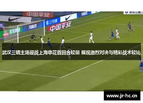 武汉三镇主场迎战上海申花首回合较量 展现激烈对决与精彩战术较比